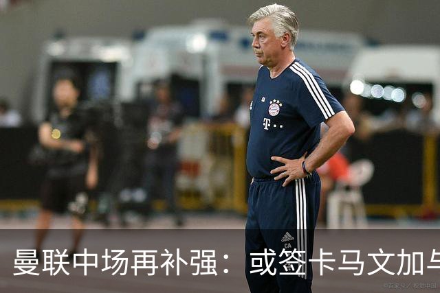 曼联中场再补强：或签卡马文加与贝格，皇马松口可谈